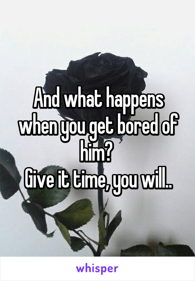 And what happens when you get bored of him? 
Give it time, you will..