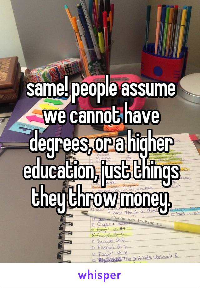 same! people assume we cannot have degrees, or a higher education, just things they throw money.
