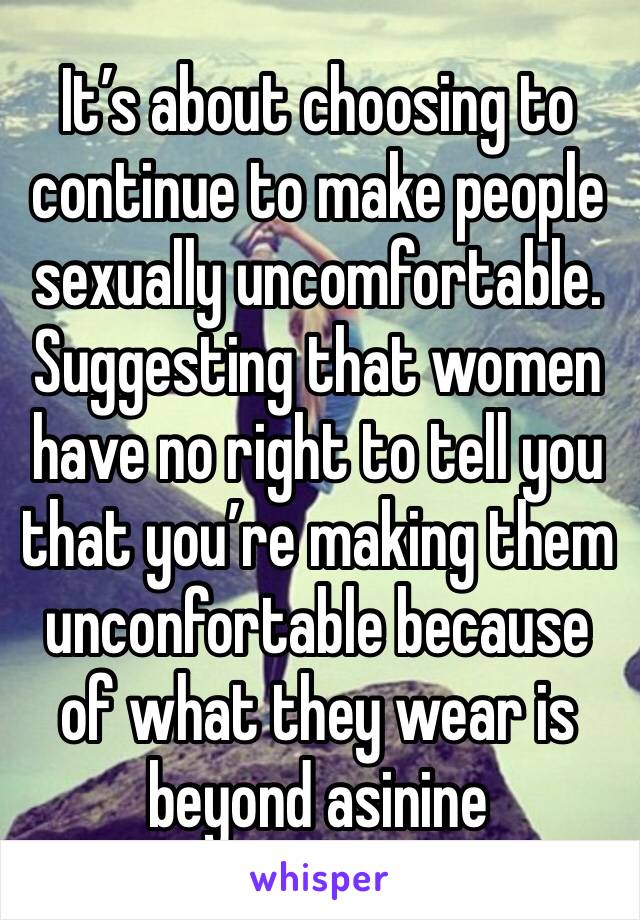 It’s about choosing to continue to make people sexually uncomfortable. Suggesting that women have no right to tell you that you’re making them unconfortable because of what they wear is beyond asinine