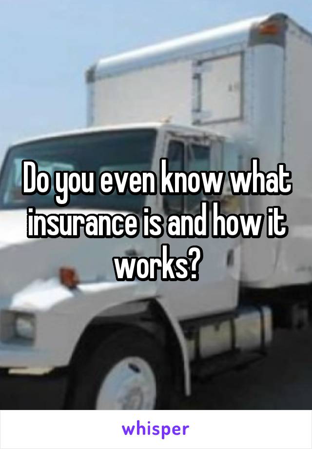 Do you even know what insurance is and how it works?