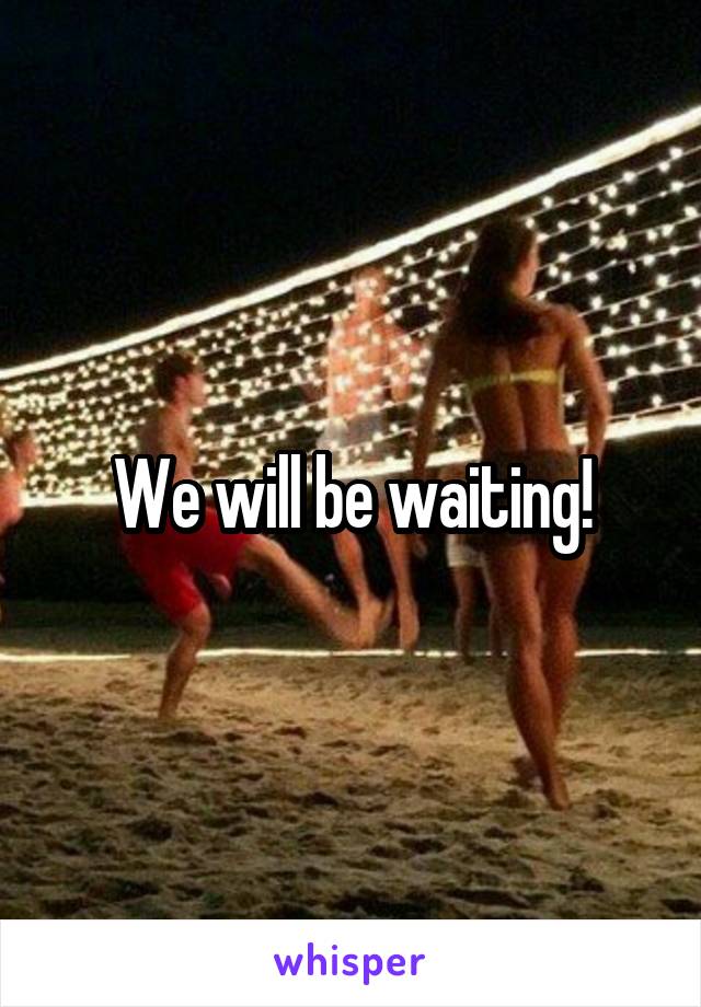 We will be waiting!