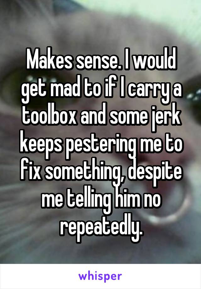Makes sense. I would get mad to if I carry a toolbox and some jerk keeps pestering me to fix something, despite me telling him no repeatedly.