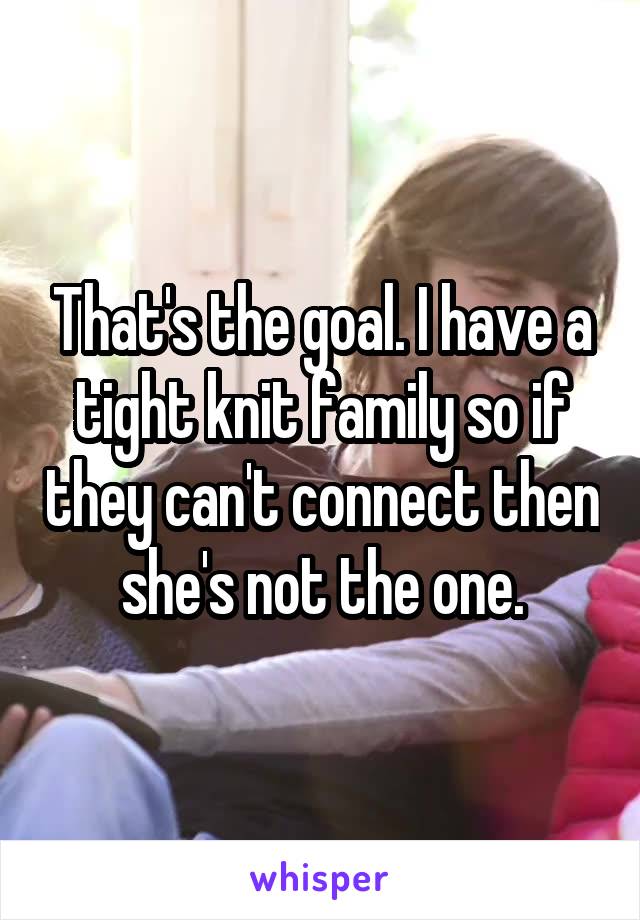 That's the goal. I have a tight knit family so if they can't connect then she's not the one.