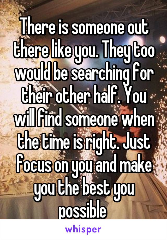 There is someone out there like you. They too would be searching for their other half. You will find someone when the time is right. Just focus on you and make you the best you possible 