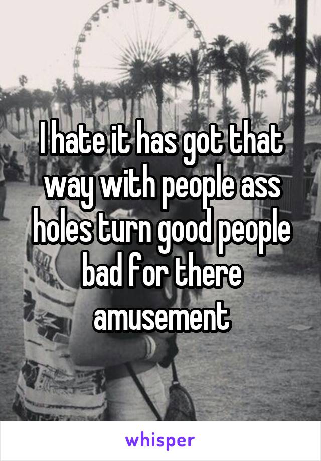 I hate it has got that way with people ass holes turn good people bad for there amusement