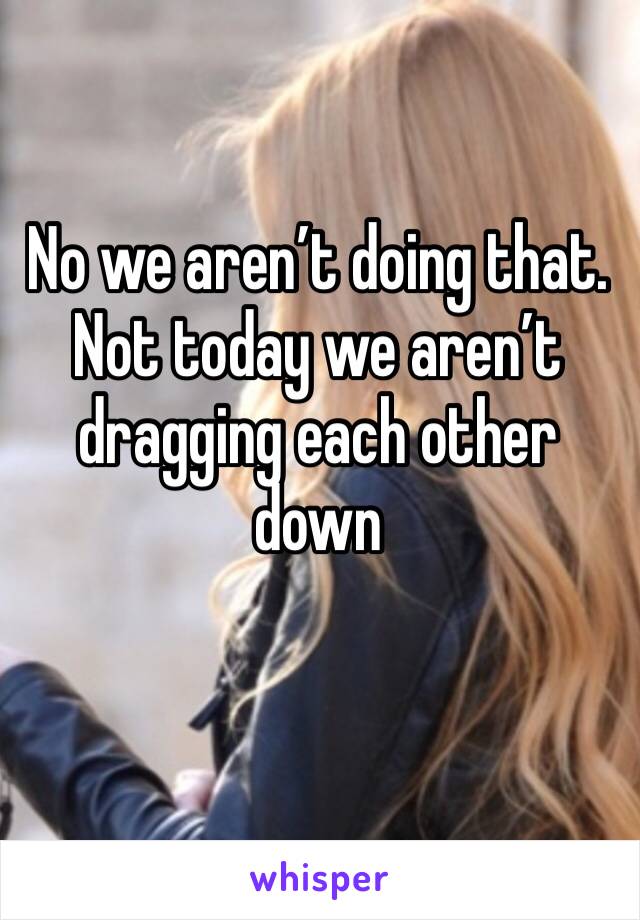 No we aren’t doing that. Not today we aren’t dragging each other down 