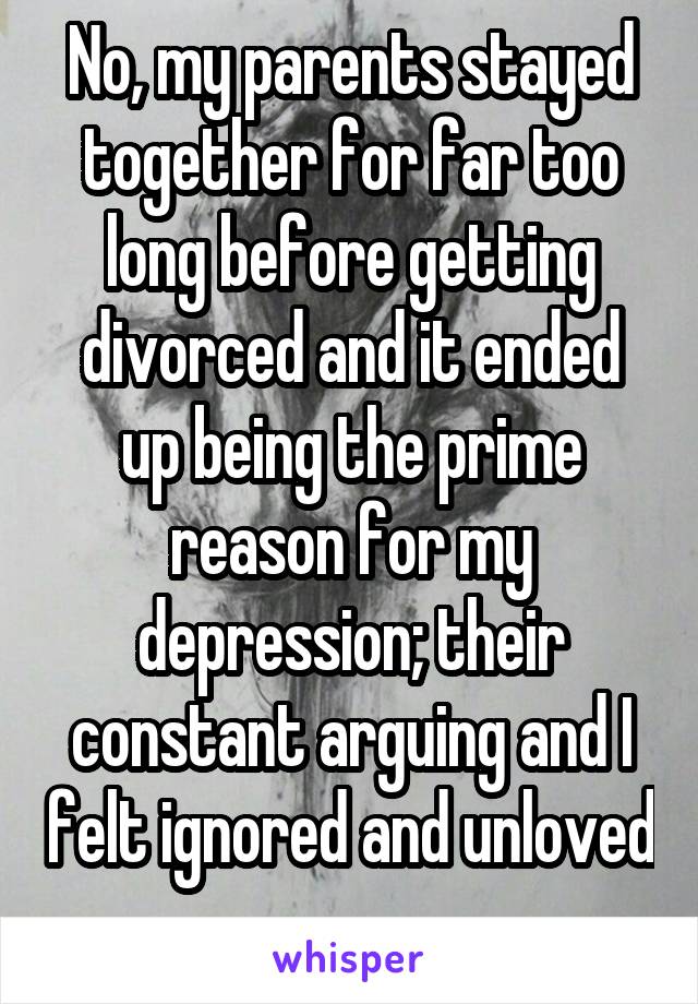 No, my parents stayed together for far too long before getting divorced and it ended up being the prime reason for my depression; their constant arguing and I felt ignored and unloved 