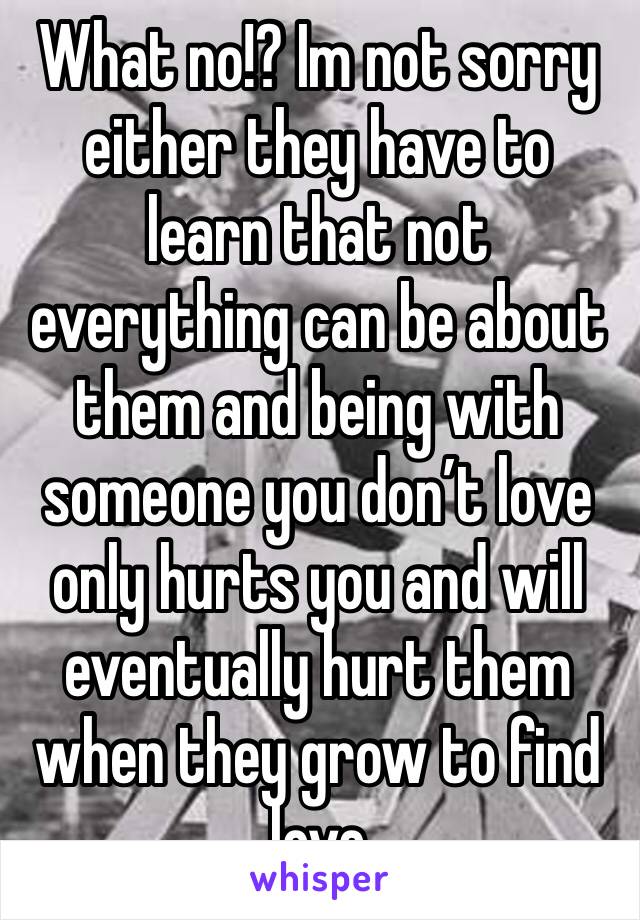 What no!? Im not sorry either they have to learn that not everything can be about them and being with someone you don’t love only hurts you and will eventually hurt them when they grow to find love