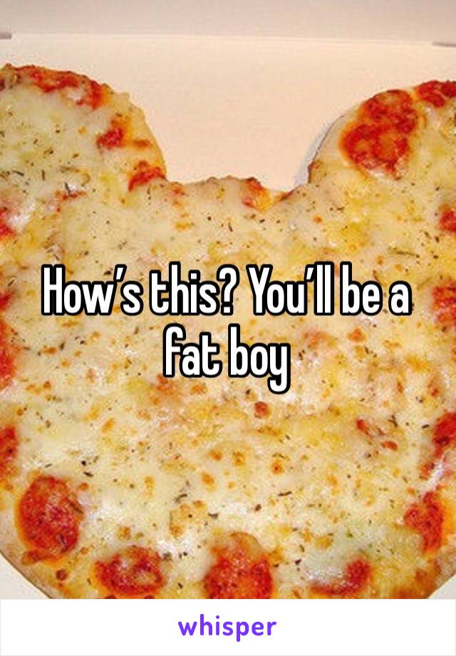 How’s this? You’ll be a fat boy