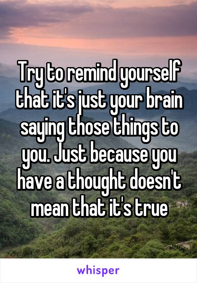 Try to remind yourself that it's just your brain saying those things to you. Just because you have a thought doesn't mean that it's true
