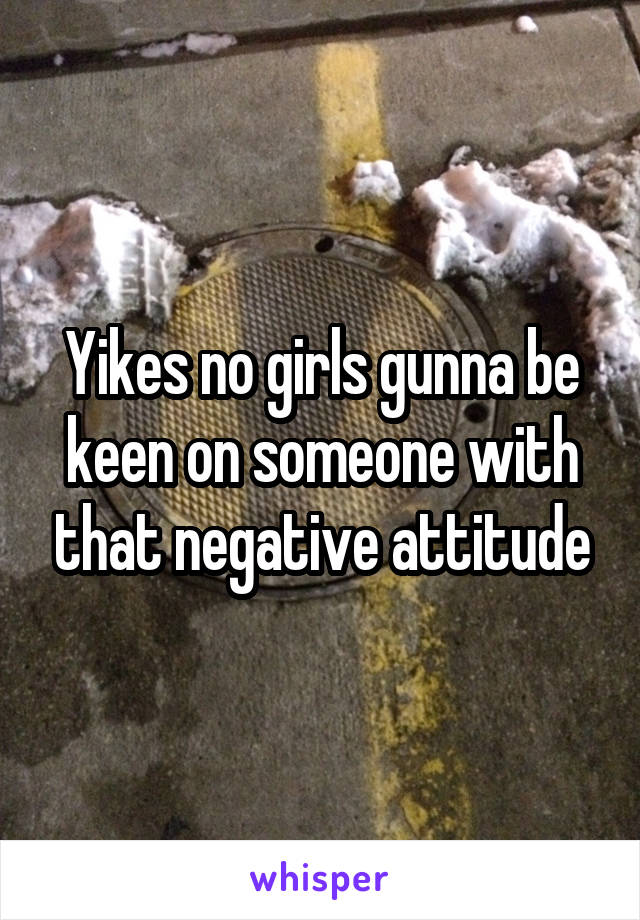 Yikes no girls gunna be keen on someone with that negative attitude