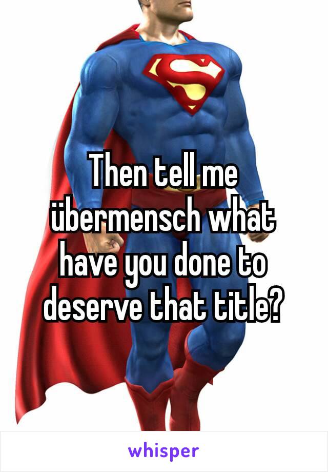 Then tell me übermensch what have you done to deserve that title?