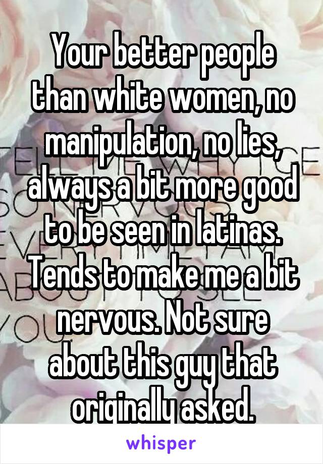 Your better people than white women, no manipulation, no lies, always a bit more good to be seen in latinas. Tends to make me a bit nervous. Not sure about this guy that originally asked.