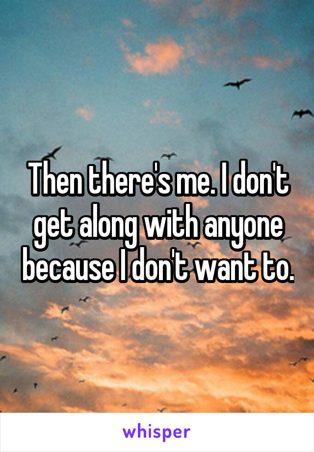Then there's me. I don't get along with anyone because I don't want to.
