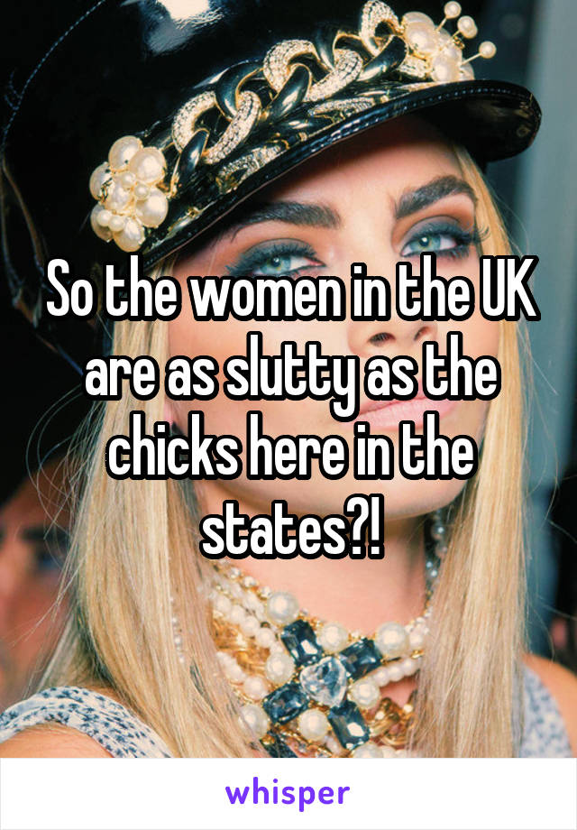 So the women in the UK are as slutty as the chicks here in the states?!
