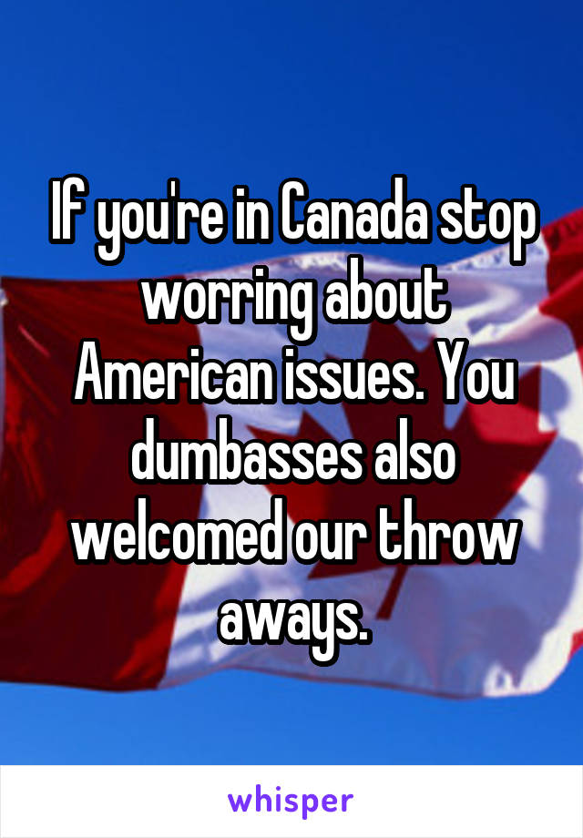 If you're in Canada stop worring about American issues. You dumbasses also welcomed our throw aways.