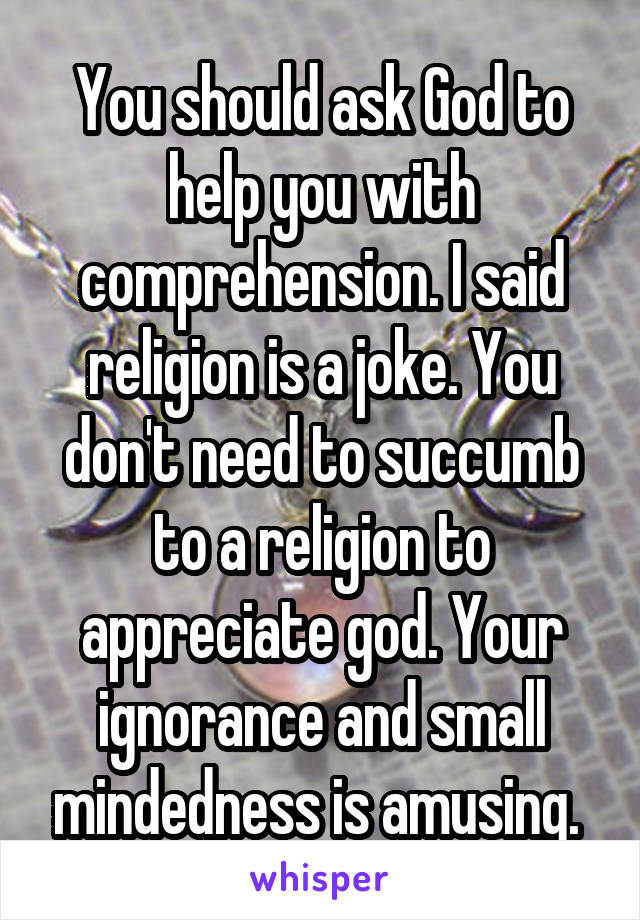 You should ask God to help you with comprehension. I said religion is a joke. You don't need to succumb to a religion to appreciate god. Your ignorance and small mindedness is amusing. 