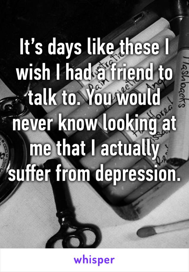 It’s days like these I wish I had a friend to talk to. You would never know looking at me that I actually suffer from depression. 