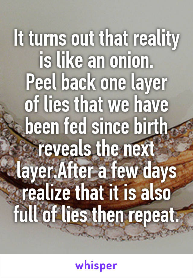 It turns out that reality is like an onion.
Peel back one layer of lies that we have been fed since birth reveals the next layer.After a few days realize that it is also full of lies then repeat. 