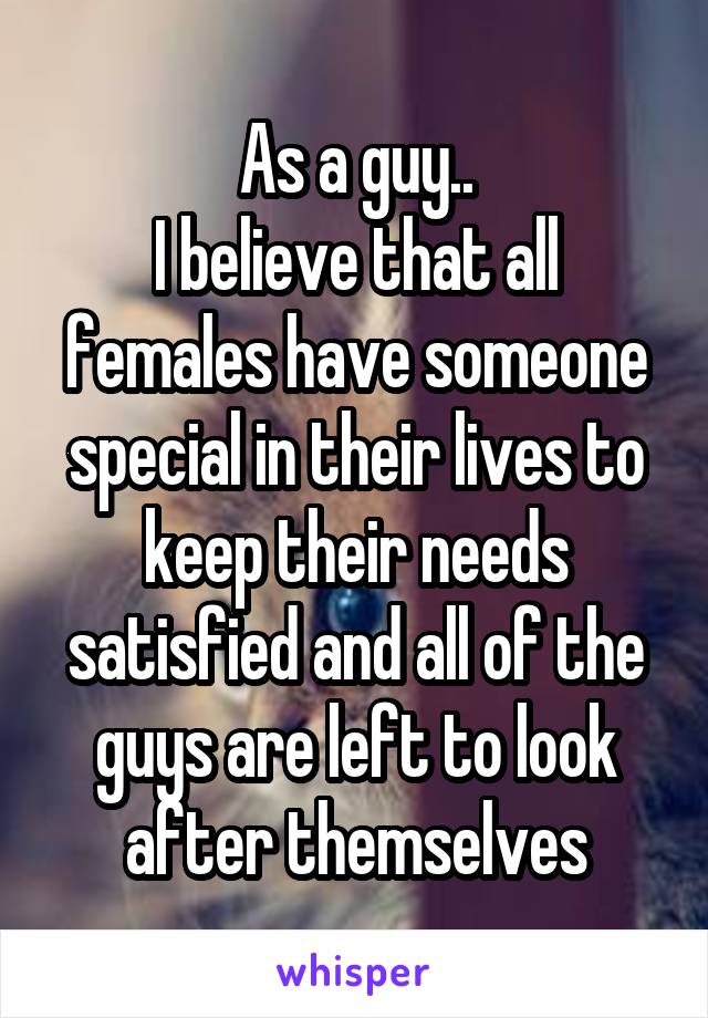 As a guy..
I believe that all females have someone special in their lives to keep their needs satisfied and all of the guys are left to look after themselves