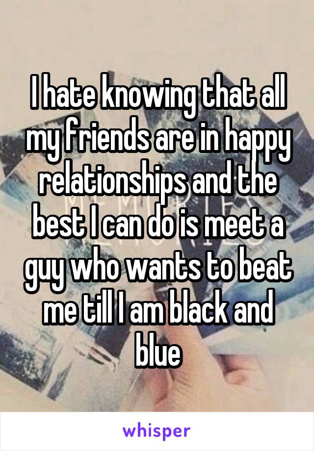 I hate knowing that all my friends are in happy relationships and the best I can do is meet a guy who wants to beat me till I am black and blue