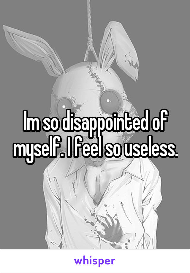 Im so disappointed of myself. I feel so useless.