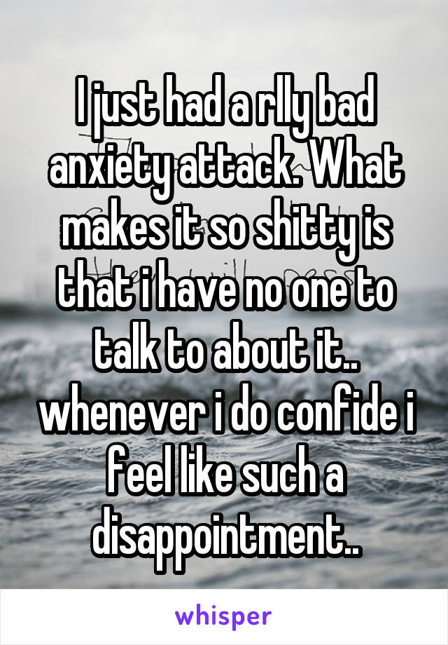 I just had a rlly bad anxiety attack. What makes it so shitty is that i have no one to talk to about it.. whenever i do confide i feel like such a disappointment..