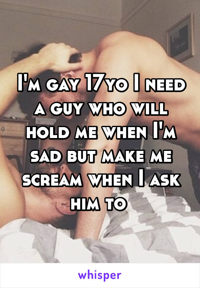 I'm gay 17yo I need a guy who will hold me when I'm sad but make me scream when I ask him to 