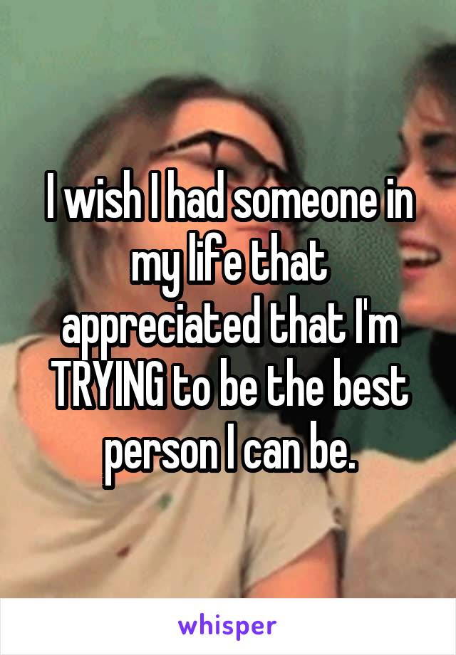 I wish I had someone in my life that appreciated that I'm TRYING to be the best person I can be.