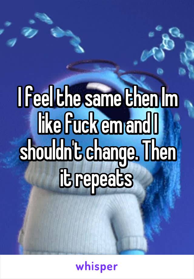 I feel the same then Im like fuck em and I shouldn't change. Then it repeats 