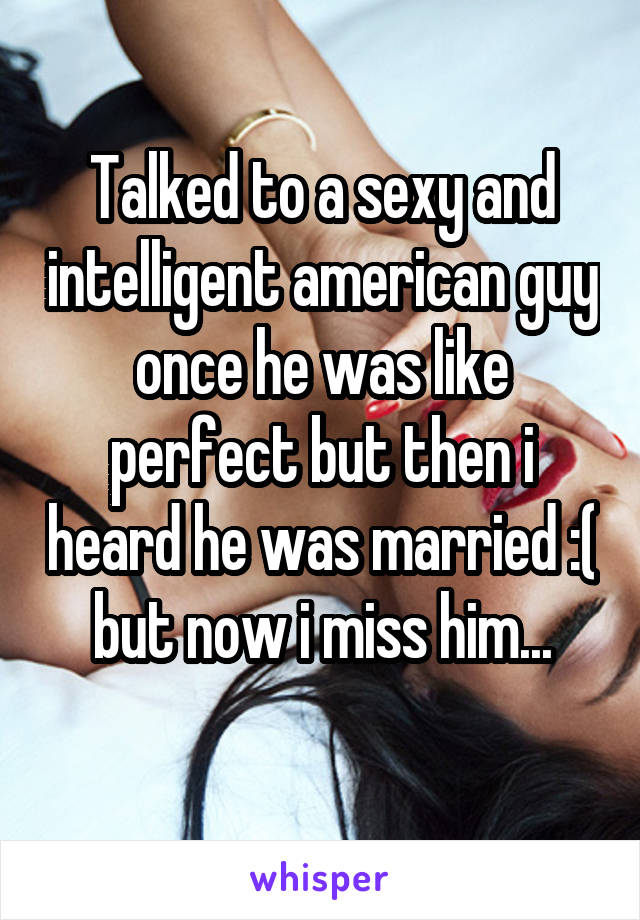 Talked to a sexy and intelligent american guy once he was like perfect but then i heard he was married :( but now i miss him...
