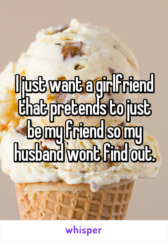 I just want a girlfriend that pretends to just be my friend so my husband wont find out.