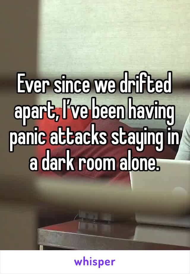 Ever since we drifted apart, I’ve been having panic attacks staying in a dark room alone. 