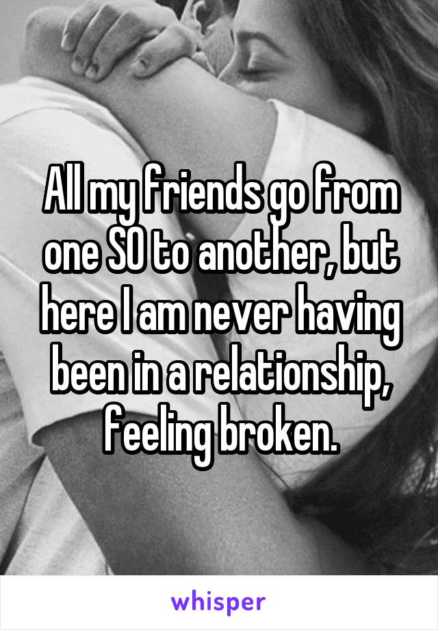 All my friends go from one SO to another, but here I am never having been in a relationship, feeling broken.