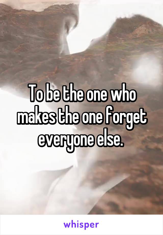 To be the one who makes the one forget everyone else. 