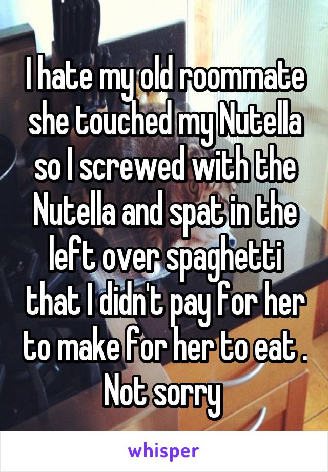 I hate my old roommate she touched my Nutella so I screwed with the Nutella and spat in the left over spaghetti that I didn't pay for her to make for her to eat . Not sorry 