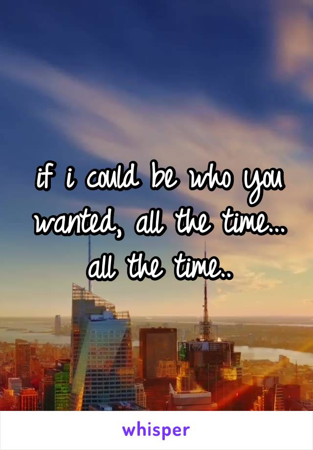 if i could be who you wanted, all the time...
all the time..