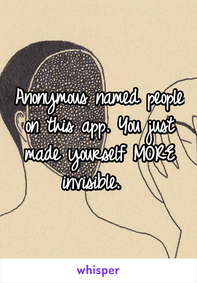 Anonymous named people on this app. You just made yourself MORE invisible.  