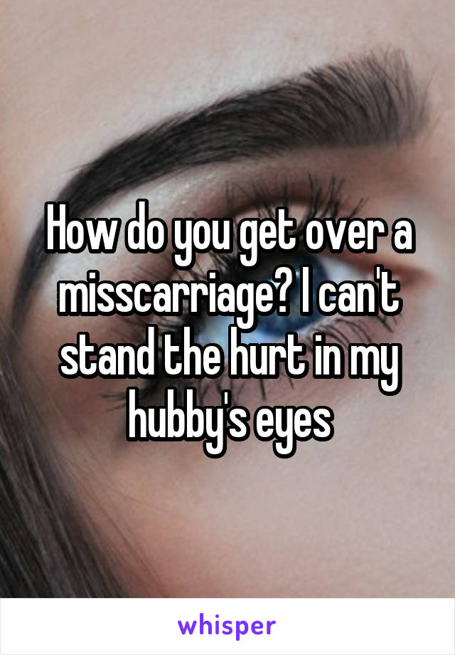 How do you get over a misscarriage? I can't stand the hurt in my hubby's eyes