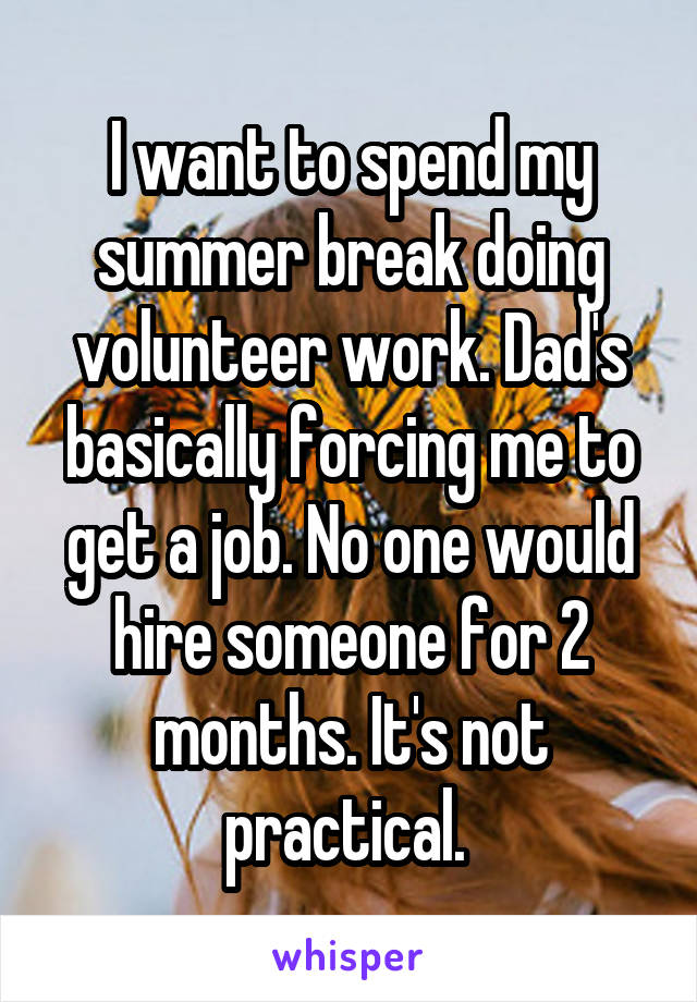 I want to spend my summer break doing volunteer work. Dad's basically forcing me to get a job. No one would hire someone for 2 months. It's not practical. 