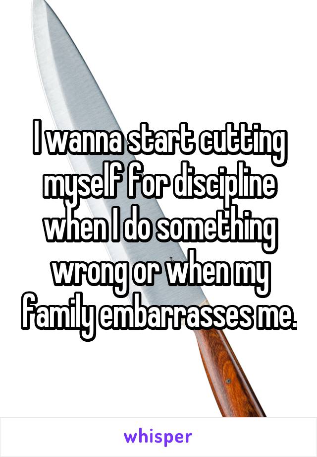 I wanna start cutting myself for discipline when I do something wrong or when my family embarrasses me.