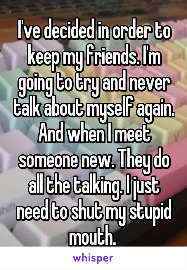 I've decided in order to keep my friends. I'm going to try and never talk about myself again. And when I meet someone new. They do all the talking. I just need to shut my stupid mouth. 