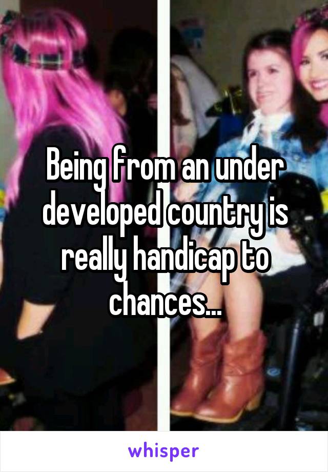 Being from an under developed country is really handicap to chances...