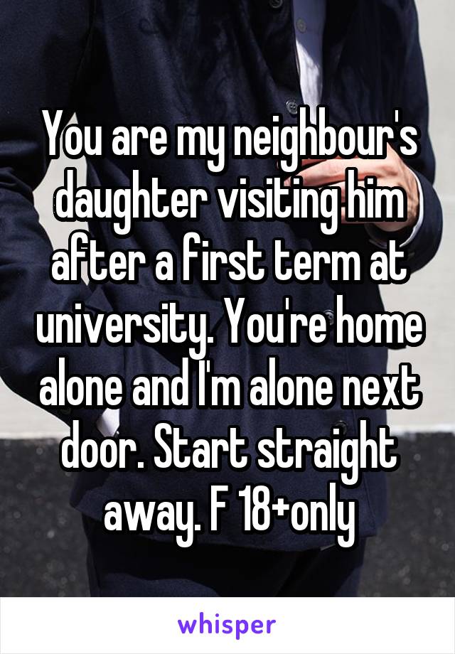 You are my neighbour's daughter visiting him after a first term at university. You're home alone and I'm alone next door. Start straight away. F 18+only