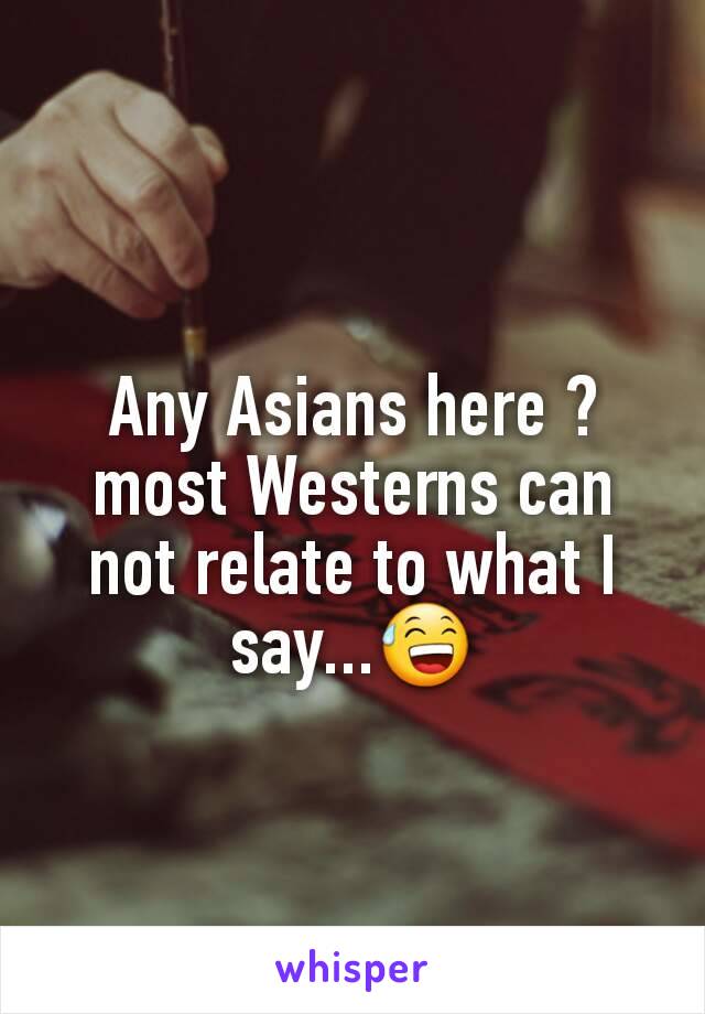 Any Asians here ? most Westerns can not relate to what I say...😅