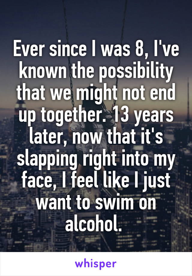 Ever since I was 8, I've known the possibility that we might not end up together. 13 years later, now that it's slapping right into my face, I feel like I just want to swim on alcohol. 