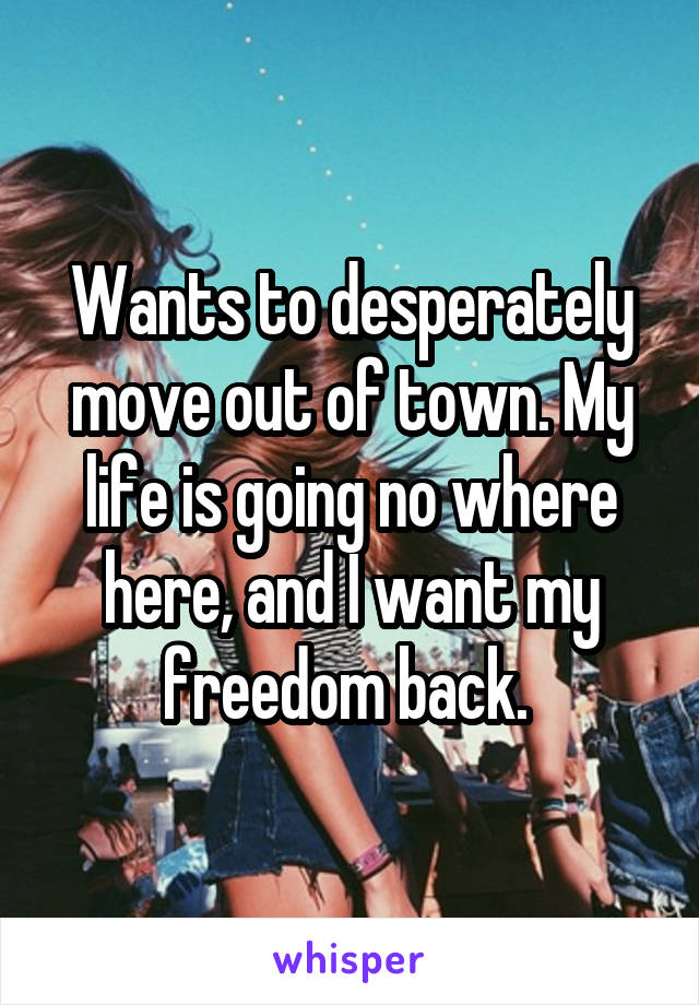 Wants to desperately move out of town. My life is going no where here, and I want my freedom back. 