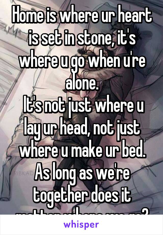 Home is where ur heart is set in stone, it's where u go when u're alone.
 It's not just where u lay ur head, not just where u make ur bed.
As long as we're together does it matter where we go?