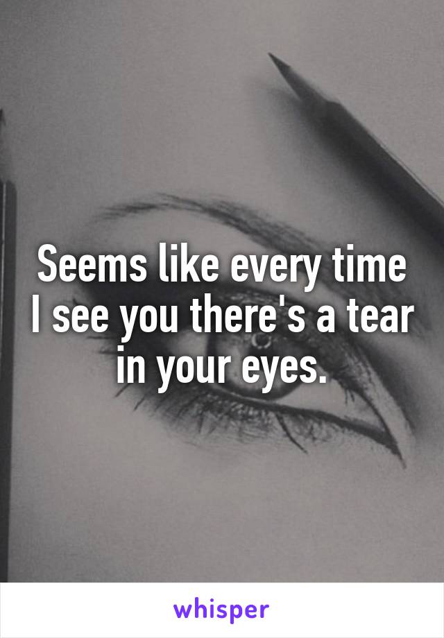 Seems like every time I see you there's a tear in your eyes.