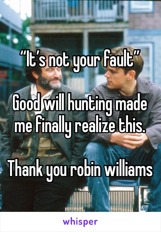 “It’s not your fault”

Good will hunting made me finally realize this.

Thank you robin williams